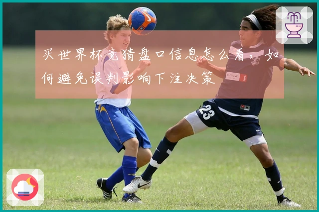 买世界杯竞猜盘口信息怎么看，如何避免误判影响下注决策