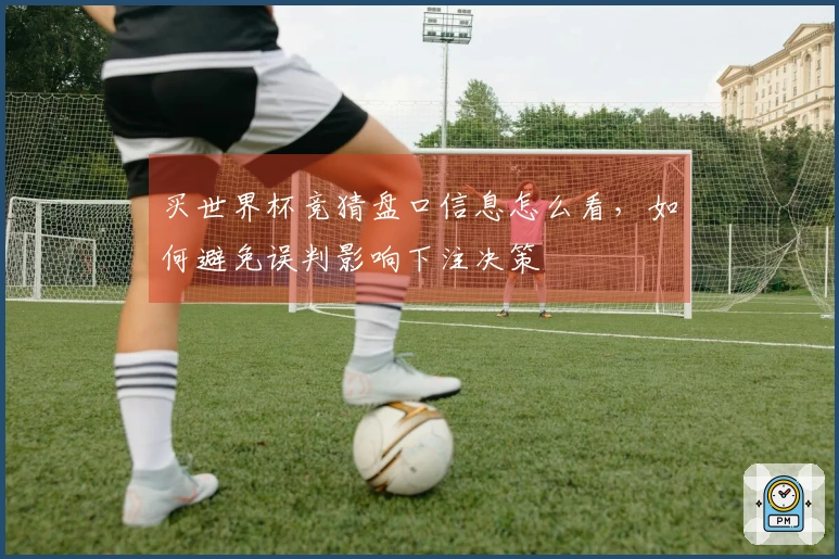 买世界杯竞猜盘口信息怎么看，如何避免误判影响下注决策